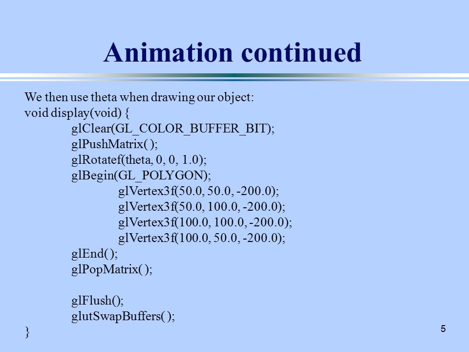 5 Animation continued We then use theta when drawing our object: void display(void) { glClear(GL_COLOR_BUFFER_BIT); glPushMatrix( ); glRotatef(theta, 0, 0, 1.0); glBegin(GL_POLYGON); glVertex3f(50.0, 50.0, ); glVertex3f(50.0, 100.0, ); glVertex3f(100.0, 100.0, ); glVertex3f(100.0, 50.0, ); glEnd( ); glPopMatrix( ); glFlush(); glutSwapBuffers( ); }
