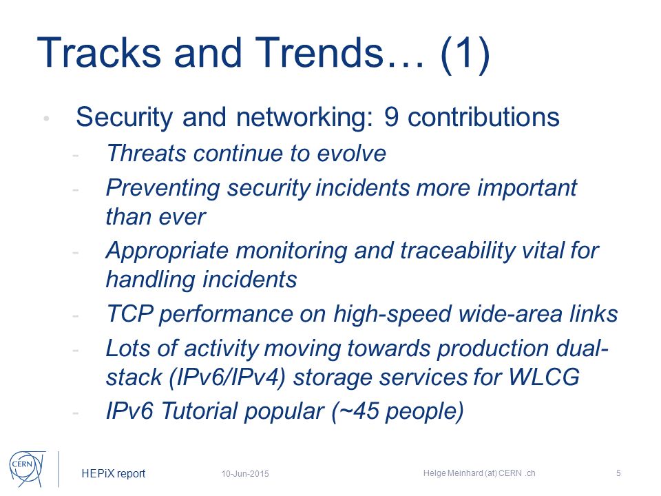 HEPiX report Tracks and Trends… (1) Security and networking: 9 contributions - Threats continue to evolve - Preventing security incidents more important than ever - Appropriate monitoring and traceability vital for handling incidents - TCP performance on high-speed wide-area links - Lots of activity moving towards production dual- stack (IPv6/IPv4) storage services for WLCG - IPv6 Tutorial popular (~45 people) 10-Jun-2015 Helge Meinhard (at) CERN.ch5