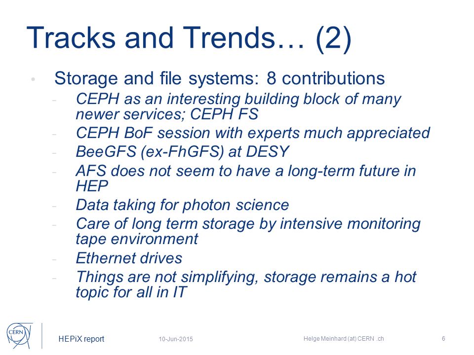 HEPiX report Tracks and Trends… (2) Storage and file systems: 8 contributions - CEPH as an interesting building block of many newer services; CEPH FS - CEPH BoF session with experts much appreciated - BeeGFS (ex-FhGFS) at DESY - AFS does not seem to have a long-term future in HEP - Data taking for photon science - Care of long term storage by intensive monitoring tape environment - Ethernet drives - Things are not simplifying, storage remains a hot topic for all in IT 10-Jun-2015 Helge Meinhard (at) CERN.ch6