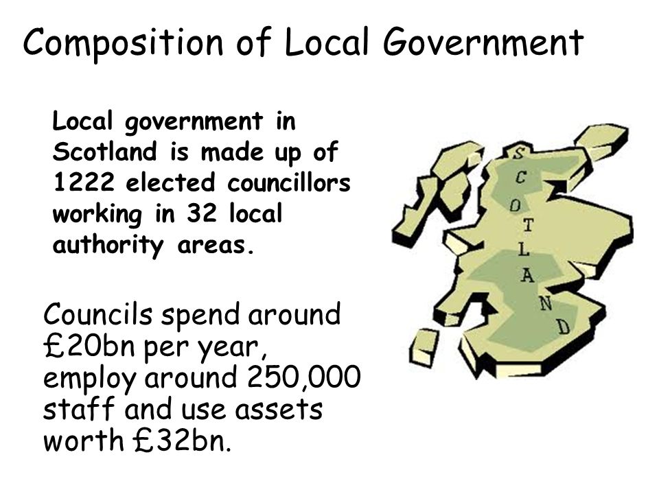 Composition of Local Government Local government in Scotland is made up of 1222 elected councillors working in 32 local authority areas.