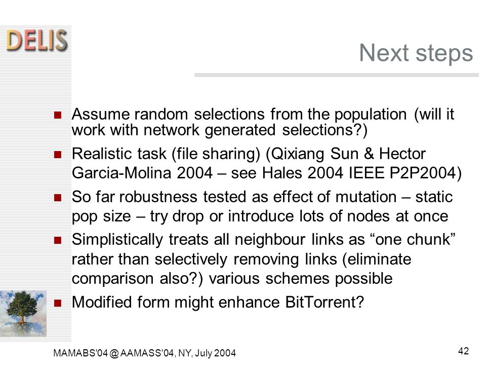MAMABS AAMASS 04, NY, July Next steps Assume random selections from the population (will it work with network generated selections ) Realistic task (file sharing) (Qixiang Sun & Hector Garcia-Molina 2004 – see Hales 2004 IEEE P2P2004) So far robustness tested as effect of mutation – static pop size – try drop or introduce lots of nodes at once Simplistically treats all neighbour links as one chunk rather than selectively removing links (eliminate comparison also ) various schemes possible Modified form might enhance BitTorrent