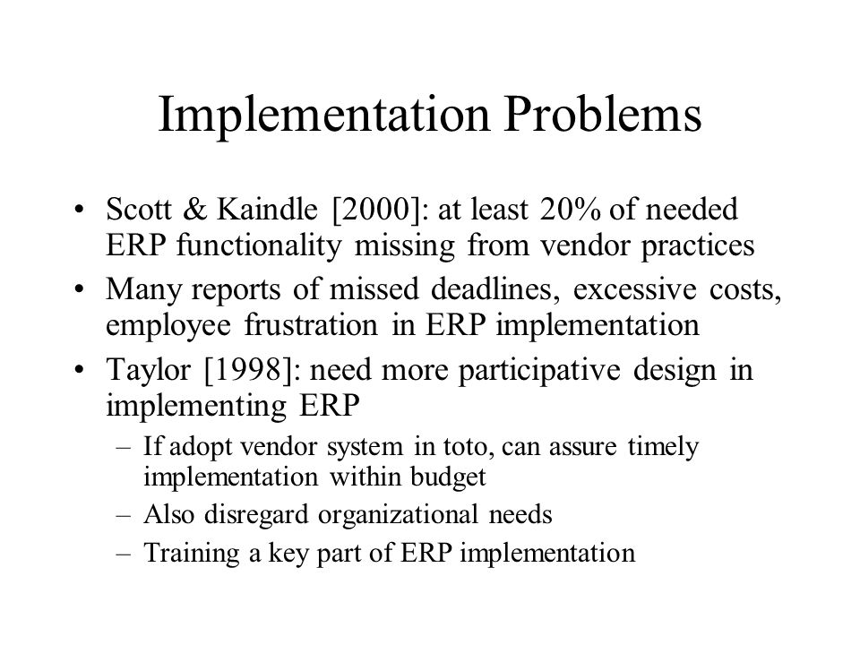 Implementation Problems Scott & Kaindle [2000]: at least 20% of needed ERP functionality missing from vendor practices Many reports of missed deadlines, excessive costs, employee frustration in ERP implementation Taylor [1998]: need more participative design in implementing ERP –If adopt vendor system in toto, can assure timely implementation within budget –Also disregard organizational needs –Training a key part of ERP implementation
