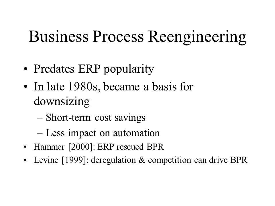 Business Process Reengineering Predates ERP popularity In late 1980s, became a basis for downsizing –Short-term cost savings –Less impact on automation Hammer [2000]: ERP rescued BPR Levine [1999]: deregulation & competition can drive BPR