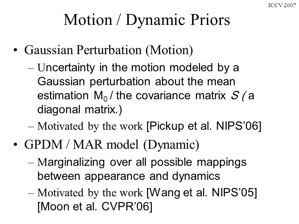 ICCV 2007 Motion / Dynamic Priors Gaussian Perturbation (Motion) –U ncertainty in the motion modeled by a Gaussian perturbation about the mean estimation M 0 / the covariance matrix S ( a diagonal matrix.) –Motivated by the work [Pickup et al.
