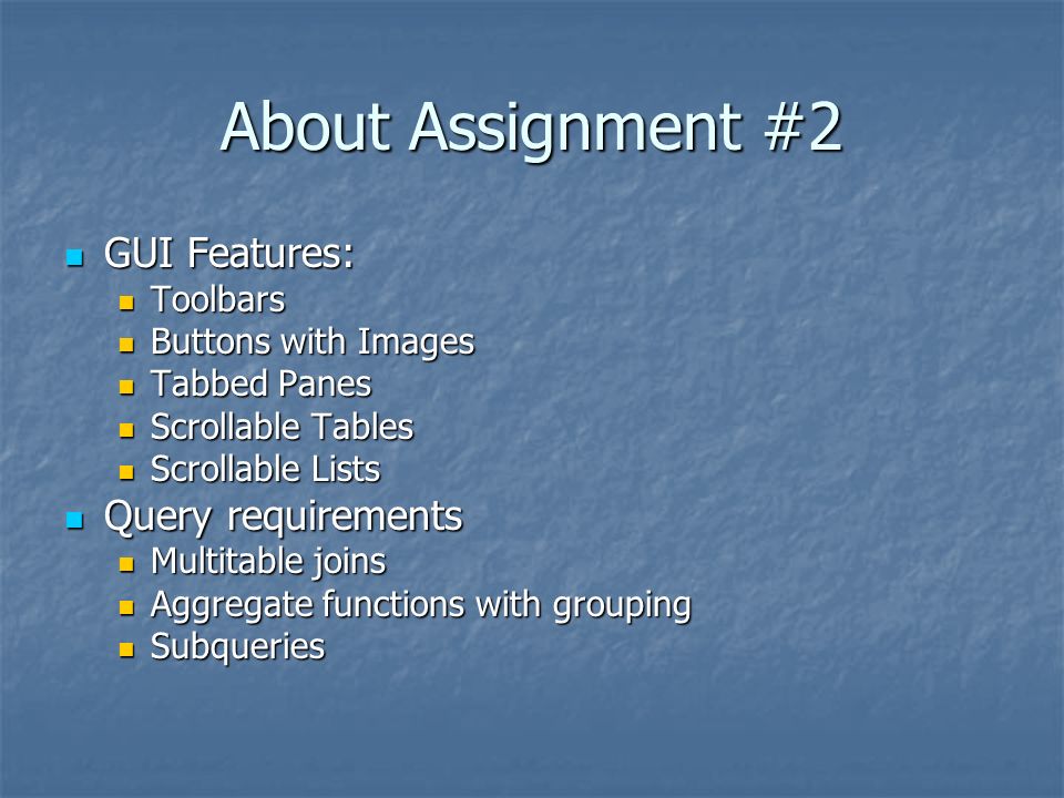 About Assignment #2 GUI Features: GUI Features: Toolbars Toolbars Buttons with Images Buttons with Images Tabbed Panes Tabbed Panes Scrollable Tables Scrollable Tables Scrollable Lists Scrollable Lists Query requirements Query requirements Multitable joins Multitable joins Aggregate functions with grouping Aggregate functions with grouping Subqueries Subqueries