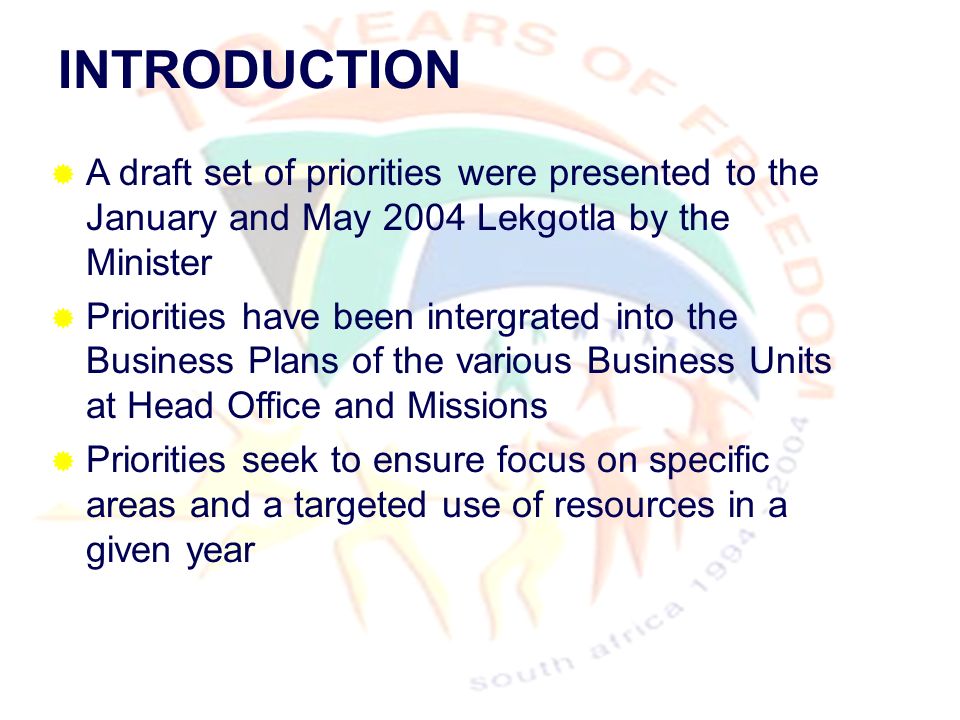 INTRODUCTION  A draft set of priorities were presented to the January and May 2004 Lekgotla by the Minister  Priorities have been intergrated into the Business Plans of the various Business Units at Head Office and Missions  Priorities seek to ensure focus on specific areas and a targeted use of resources in a given year