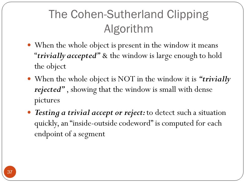 The Cohen-Sutherland Clipping Algorithm 37 When the whole object is present in the window it means trivially accepted & the window is large enough to hold the object When the whole object is NOT in the window it is trivially rejected , showing that the window is small with dense pictures Testing a trivial accept or reject: to detect such a situation quickly, an inside-outside codeword is computed for each endpoint of a segment