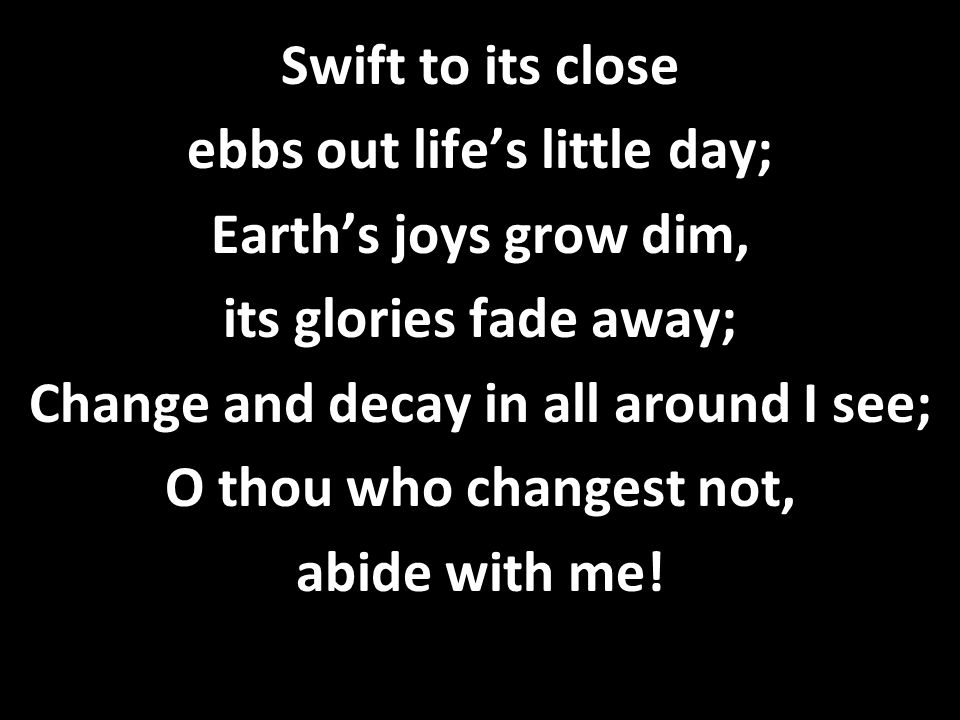 Swift to its close ebbs out life’s little day; Earth’s joys grow dim, its glories fade away; Change and decay in all around I see; O thou who changest not, abide with me!