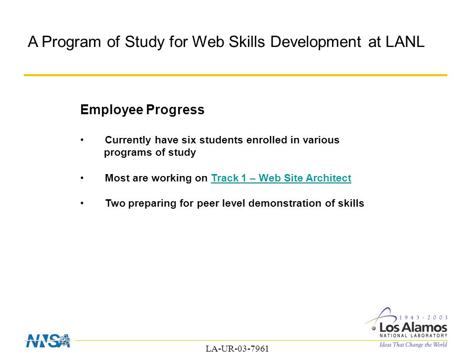 LA-UR A Program of Study for Web Skills Development at LANL Employee Progress Currently have six students enrolled in various programs of study Most are working on Track 1 – Web Site ArchitectTrack 1 – Web Site Architect Two preparing for peer level demonstration of skills