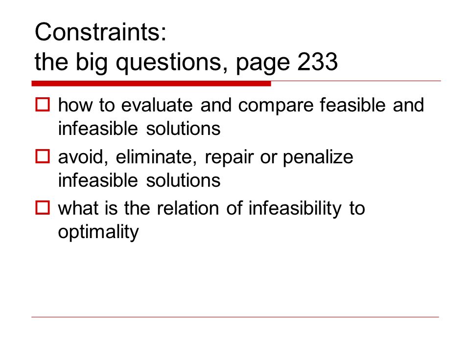 Constraints: the big questions, page 233  how to evaluate and compare feasible and infeasible solutions  avoid, eliminate, repair or penalize infeasible solutions  what is the relation of infeasibility to optimality