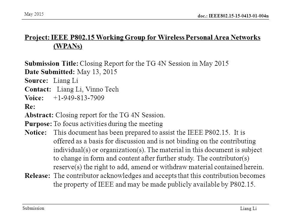 doc.: IEEE n Submission May 2015 Liang Li Project: IEEE P Working Group for Wireless Personal Area Networks (WPANs) Submission Title: Closing Report for the TG 4N Session in May 2015 Date Submitted: May 13, 2015 Source: Liang Li Contact: Liang Li, Vinno Tech Voice: Re: Abstract: Closing report for the TG 4N Session.