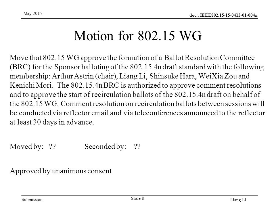 doc.: IEEE n Submission May 2015 Liang Li Motion for WG Slide 8 Move that WG approve the formation of a Ballot Resolution Committee (BRC) for the Sponsor balloting of the n draft standard with the following membership: Arthur Astrin (chair), Liang Li, Shinsuke Hara, WeiXia Zou and Kenichi Mori.
