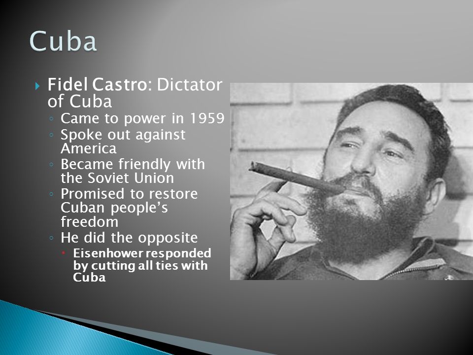  Fidel Castro: Dictator of Cuba ◦ Came to power in 1959 ◦ Spoke out against America ◦ Became friendly with the Soviet Union ◦ Promised to restore Cuban people’s freedom ◦ He did the opposite  Eisenhower responded by cutting all ties with Cuba
