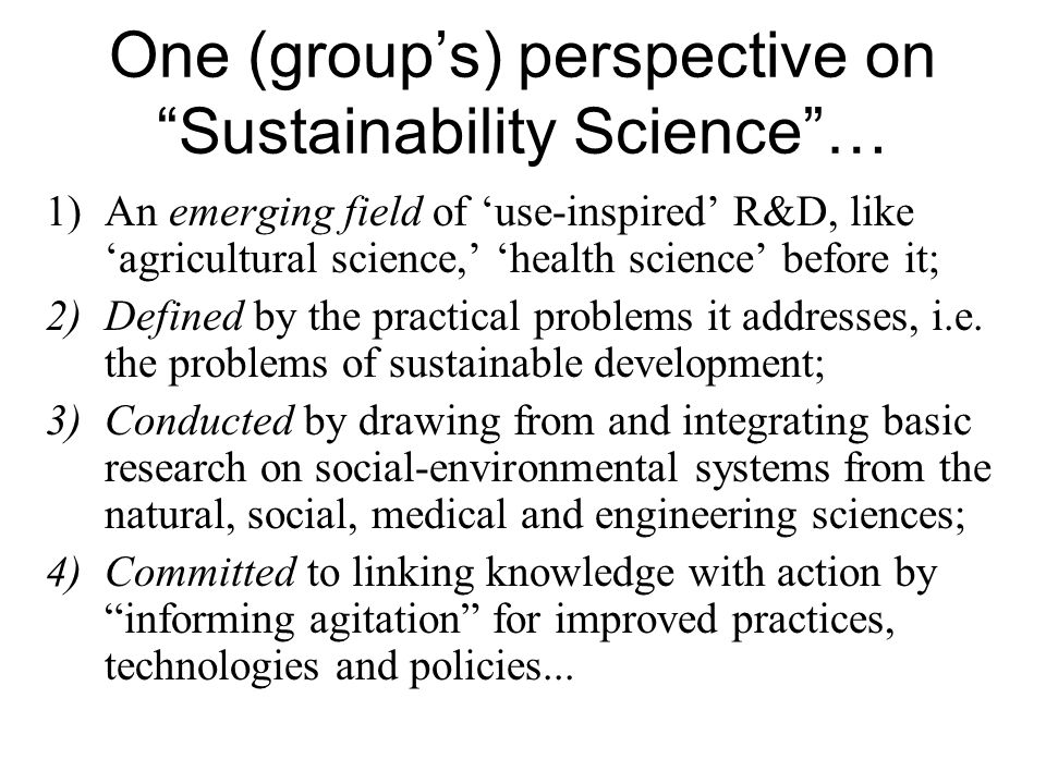 One (group’s) perspective on Sustainability Science … 1)An emerging field of ‘use-inspired’ R&D, like ‘agricultural science,’ ‘health science’ before it; 2)Defined by the practical problems it addresses, i.e.