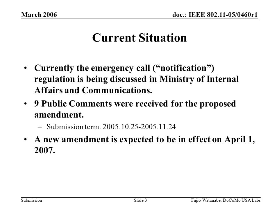 doc.: IEEE /0460r1 Submission March 2006 Fujio Watanabe, DoCoMo USA LabsSlide 3 Current Situation Currently the emergency call ( notification ) regulation is being discussed in Ministry of Internal Affairs and Communications.
