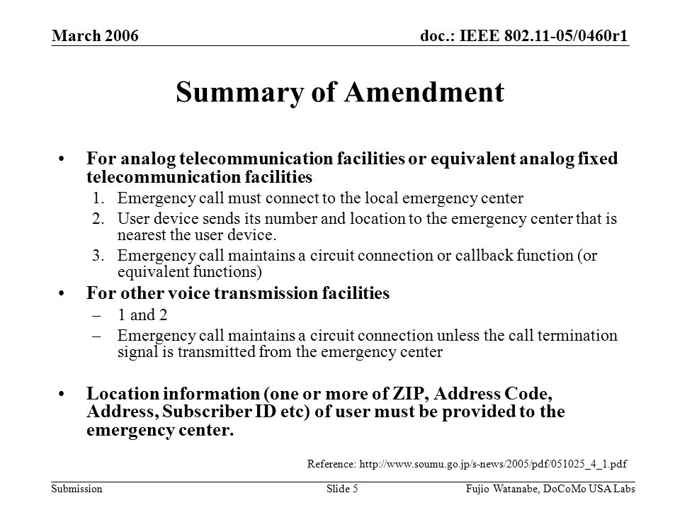 doc.: IEEE /0460r1 Submission March 2006 Fujio Watanabe, DoCoMo USA LabsSlide 5 Summary of Amendment For analog telecommunication facilities or equivalent analog fixed telecommunication facilities 1.Emergency call must connect to the local emergency center 2.User device sends its number and location to the emergency center that is nearest the user device.