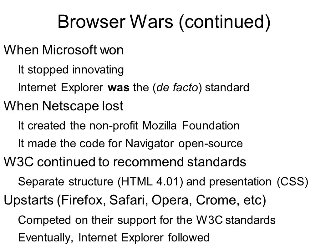 Browser Wars (continued) When Microsoft won It stopped innovating Internet Explorer was the (de facto) standard When Netscape lost It created the non-profit Mozilla Foundation It made the code for Navigator open-source W3C continued to recommend standards Separate structure (HTML 4.01) and presentation (CSS) Upstarts (Firefox, Safari, Opera, Crome, etc) Competed on their support for the W3C standards Eventually, Internet Explorer followed