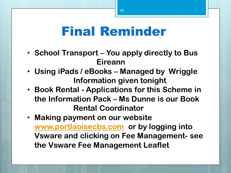 Final Reminder School Transport – You apply directly to Bus Eireann Using iPads / eBooks – Managed by Wriggle Information given tonight Book Rental - Applications for this Scheme in the Information Pack – Ms Dunne is our Book Rental Coordinator Making payment on our website   or by logging into Vsware and clicking on Fee Management- see the Vsware Fee Management Leaflet   20