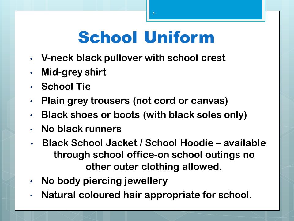 School Uniform V-neck black pullover with school crest Mid-grey shirt School Tie Plain grey trousers (not cord or canvas) Black shoes or boots (with black soles only) No black runners Black School Jacket / School Hoodie – available through school office-on school outings no other outer clothing allowed.