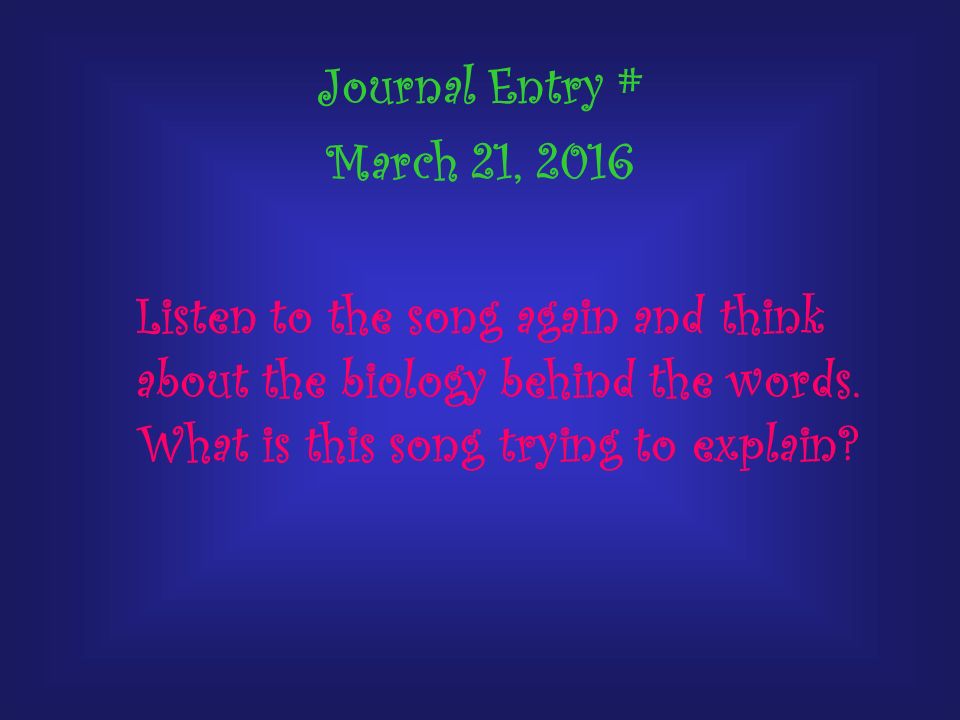 Journal Entry # March 21, 2016 Listen to the song again and think about the biology behind the words.