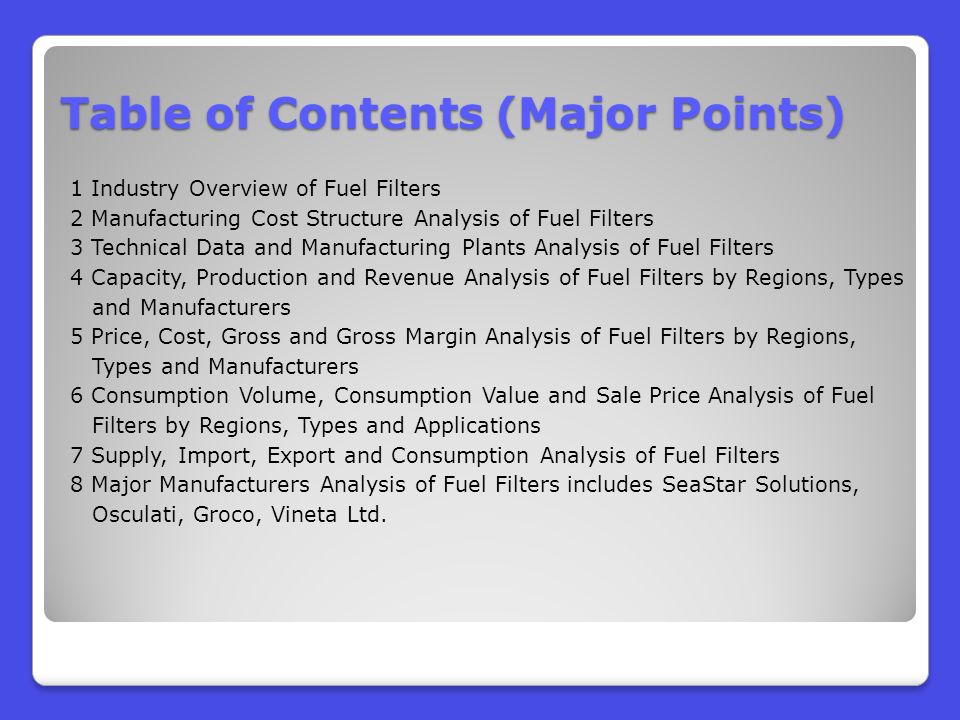 Table of Contents (Major Points) 1 Industry Overview of Fuel Filters 2 Manufacturing Cost Structure Analysis of Fuel Filters 3 Technical Data and Manufacturing Plants Analysis of Fuel Filters 4 Capacity, Production and Revenue Analysis of Fuel Filters by Regions, Types and Manufacturers 5 Price, Cost, Gross and Gross Margin Analysis of Fuel Filters by Regions, Types and Manufacturers 6 Consumption Volume, Consumption Value and Sale Price Analysis of Fuel Filters by Regions, Types and Applications 7 Supply, Import, Export and Consumption Analysis of Fuel Filters 8 Major Manufacturers Analysis of Fuel Filters includes SeaStar Solutions, Osculati, Groco, Vineta Ltd.