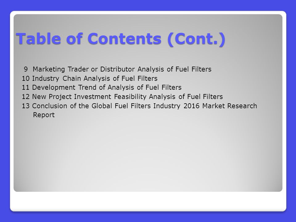 9 Marketing Trader or Distributor Analysis of Fuel Filters 10 Industry Chain Analysis of Fuel Filters 11 Development Trend of Analysis of Fuel Filters 12 New Project Investment Feasibility Analysis of Fuel Filters 13 Conclusion of the Global Fuel Filters Industry 2016 Market Research Report Table of Contents (Cont.)