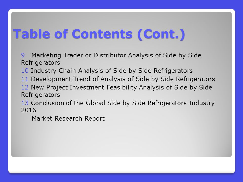 9 Marketing Trader or Distributor Analysis of Side by Side Refrigerators 10 Industry Chain Analysis of Side by Side Refrigerators 11 Development Trend of Analysis of Side by Side Refrigerators 12 New Project Investment Feasibility Analysis of Side by Side Refrigerators 13 Conclusion of the Global Side by Side Refrigerators Industry 2016 Market Research Report Table of Contents (Cont.)