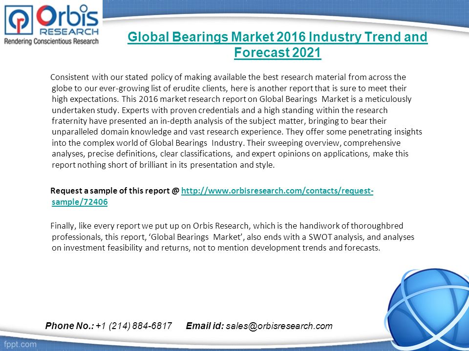 Global Bearings Market 2016 Industry Trend and Forecast 2021 Consistent with our stated policy of making available the best research material from across the globe to our ever-growing list of erudite clients, here is another report that is sure to meet their high expectations.