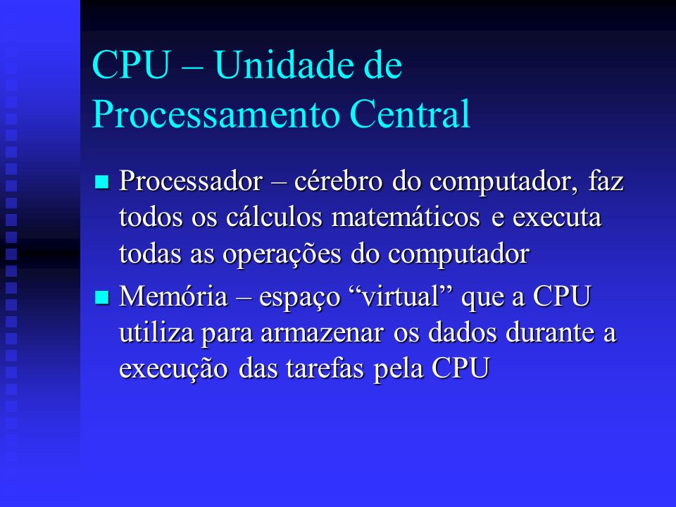 CPU – Unidade de Processamento Central Processador – cérebro do computador, faz todos os cálculos matemáticos e executa todas as operações do computador Processador – cérebro do computador, faz todos os cálculos matemáticos e executa todas as operações do computador Memória – espaço virtual que a CPU utiliza para armazenar os dados durante a execução das tarefas pela CPU Memória – espaço virtual que a CPU utiliza para armazenar os dados durante a execução das tarefas pela CPU