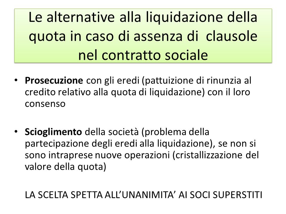 Le alternative alla liquidazione della quota in caso di assenza di clausole nel contratto sociale Prosecuzione con gli eredi (pattuizione di rinunzia al credito relativo alla quota di liquidazione) con il loro consenso Scioglimento della società (problema della partecipazione degli eredi alla liquidazione), se non si sono intraprese nuove operazioni (cristallizzazione del valore della quota) LA SCELTA SPETTA ALL’UNANIMITA’ AI SOCI SUPERSTITI