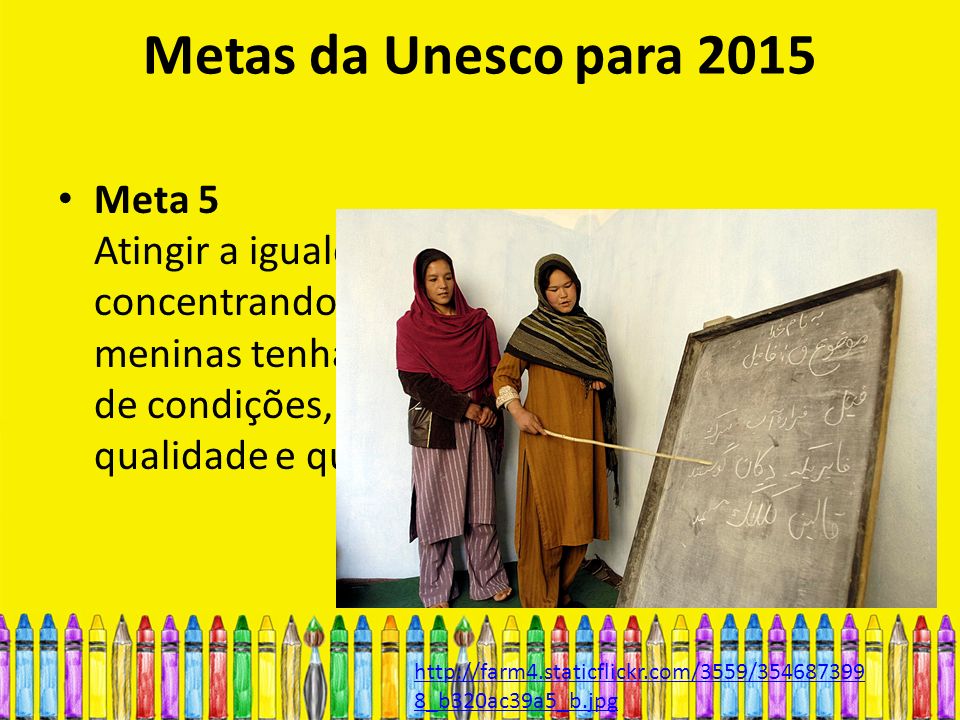 Metas da Unesco para 2015 Meta 5 Atingir a igualdade de gêneros na educação, concentrando esforços para garantir que as meninas tenham pleno acesso, em igualdade de condições, à educação fundamental de boa qualidade e que consigam completá-la   8_b320ac39a5_b.jpg