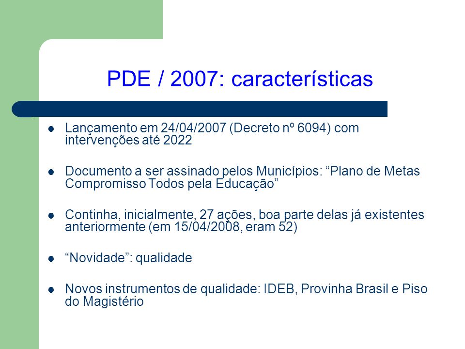 PDE / 2007: características Lançamento em 24/04/2007 (Decreto nº 6094) com intervenções até 2022 Documento a ser assinado pelos Municípios: Plano de Metas Compromisso Todos pela Educação Continha, inicialmente, 27 ações, boa parte delas já existentes anteriormente (em 15/04/2008, eram 52) Novidade : qualidade Novos instrumentos de qualidade: IDEB, Provinha Brasil e Piso do Magistério