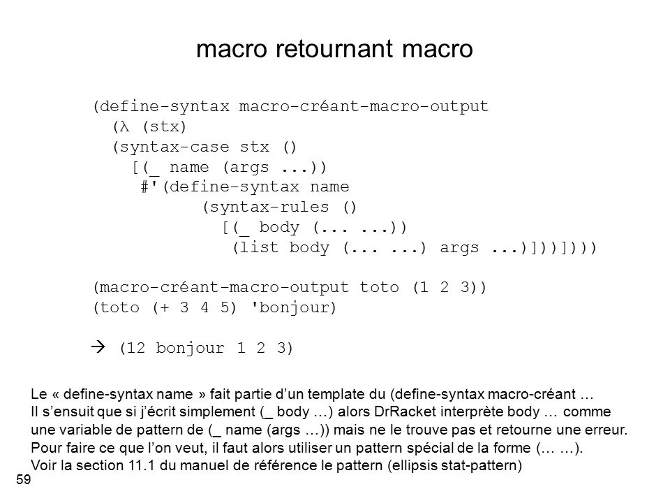 macro retournant macro 59 (define-syntax macro-créant-macro-output (λ (stx) (syntax-case stx () [(_ name (args...)) # (define-syntax name (syntax-rules () [(_ body (......)) (list body (......) args...)]))]))) (macro-créant-macro-output toto (1 2 3)) (toto ( ) bonjour)  (12 bonjour 1 2 3) Le « define-syntax name » fait partie d’un template du (define-syntax macro-créant … Il s’ensuit que si j’écrit simplement (_ body …) alors DrRacket interprète body … comme une variable de pattern de (_ name (args …)) mais ne le trouve pas et retourne une erreur.