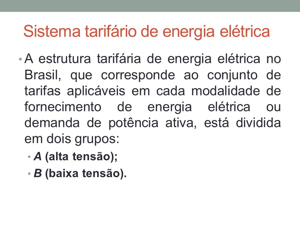 Sistema tarifário de energia elétrica A estrutura tarifária de energia elétrica no Brasil, que corresponde ao conjunto de tarifas aplicáveis em cada modalidade de fornecimento de energia elétrica ou demanda de potência ativa, está dividida em dois grupos: A (alta tensão); B (baixa tensão).