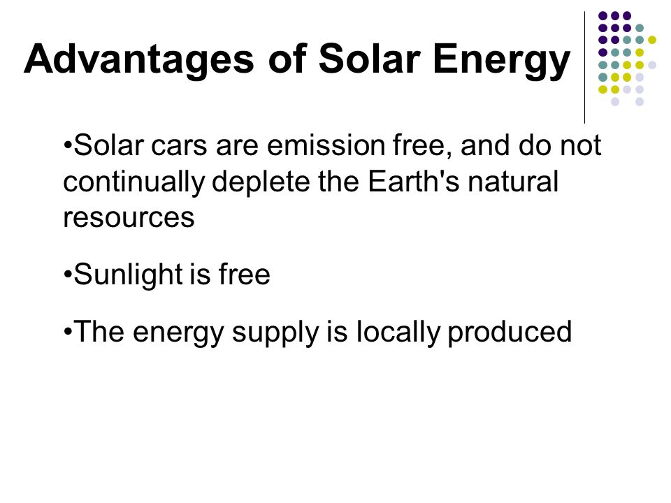 Solar cars are emission free, and do not continually deplete the Earth s natural resources Sunlight is free The energy supply is locally produced Advantages of Solar Energy