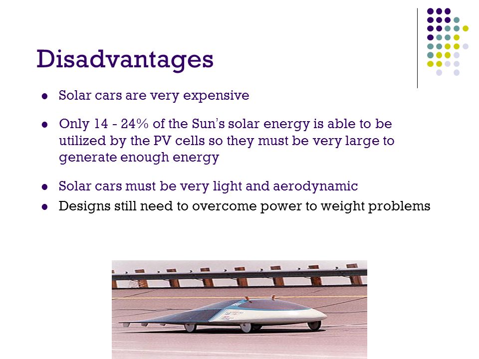 Disadvantages Solar cars are very expensive Only % of the Sun’s solar energy is able to be utilized by the PV cells so they must be very large to generate enough energy Solar cars must be very light and aerodynamic Designs still need to overcome power to weight problems