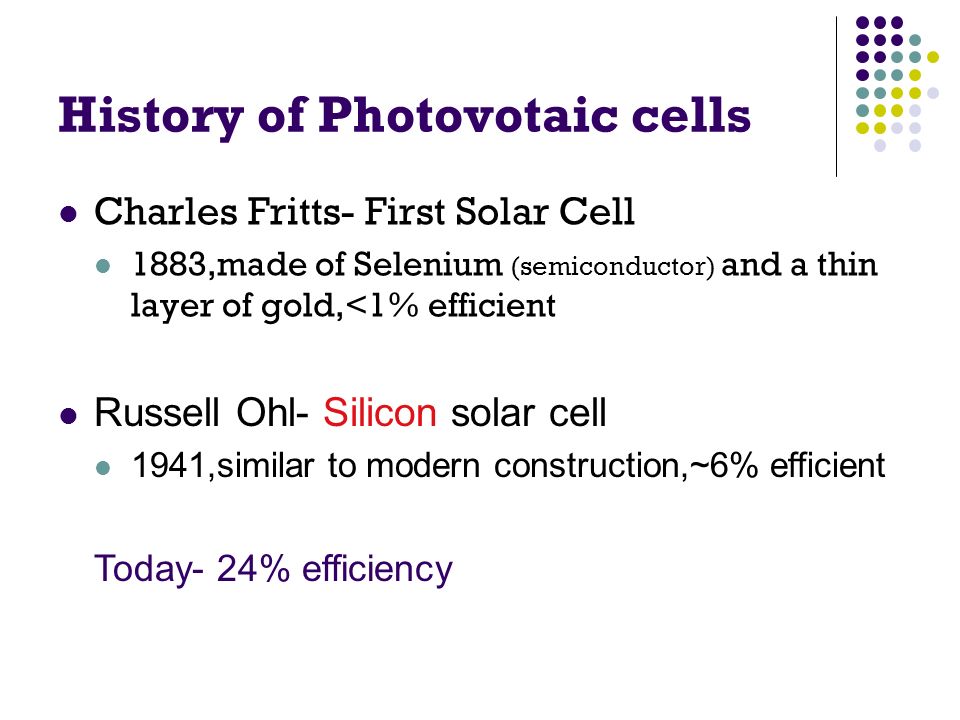 History of Photovotaic cells Charles Fritts- First Solar Cell 1883,made of Selenium (semiconductor) and a thin layer of gold,<1% efficient Russell Ohl- Silicon solar cell 1941,similar to modern construction,~6% efficient Today- 24% efficiency
