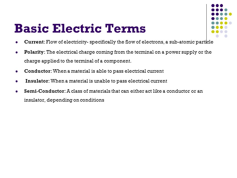 Basic Electric Terms Current: Flow of electricity- specifically the flow of electrons, a sub-atomic particle Polarity: The electrical charge coming from the terminal on a power supply or the charge applied to the terminal of a component.
