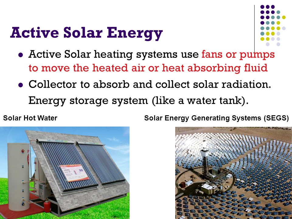 Active Solar Energy Active Solar heating systems use fans or pumps to move the heated air or heat absorbing fluid Collector to absorb and collect solar radiation.