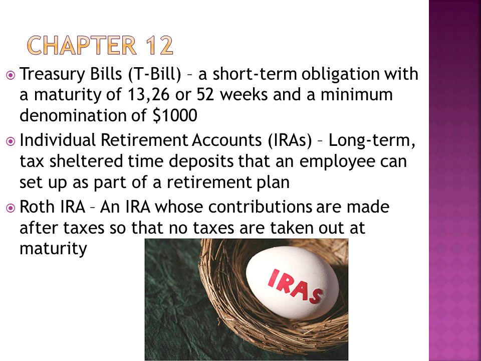  Treasury Bills (T-Bill) – a short-term obligation with a maturity of 13,26 or 52 weeks and a minimum denomination of $1000  Individual Retirement Accounts (IRAs) – Long-term, tax sheltered time deposits that an employee can set up as part of a retirement plan  Roth IRA – An IRA whose contributions are made after taxes so that no taxes are taken out at maturity