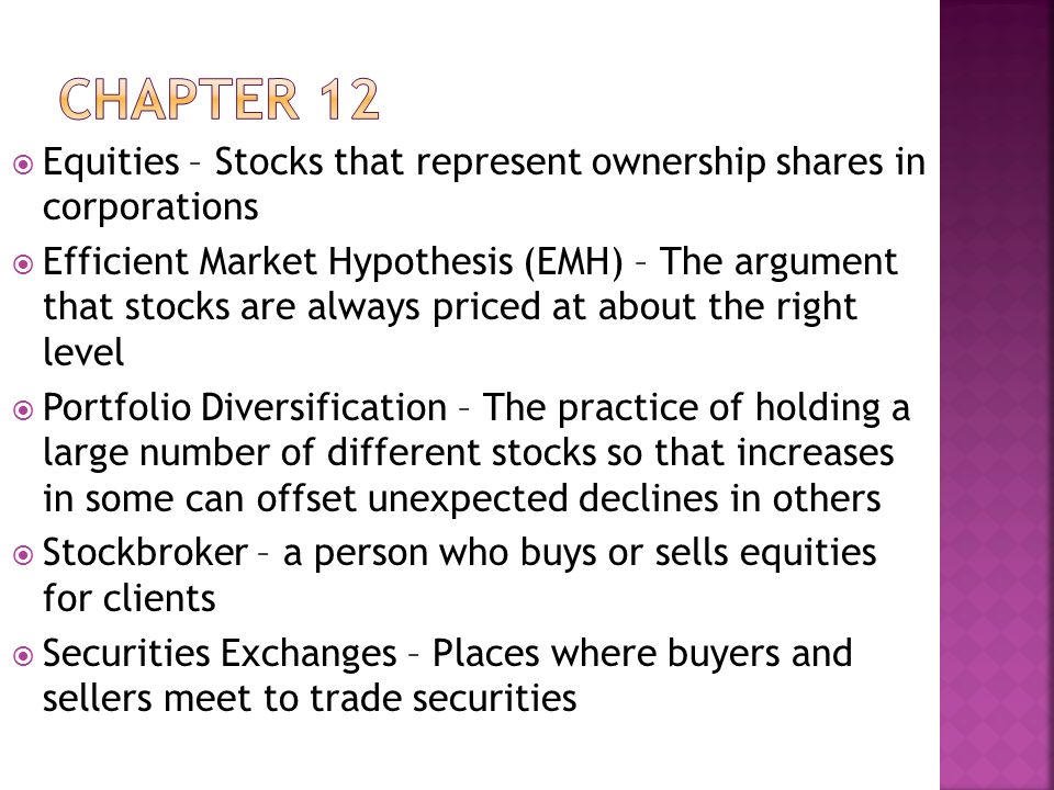  Equities – Stocks that represent ownership shares in corporations  Efficient Market Hypothesis (EMH) – The argument that stocks are always priced at about the right level  Portfolio Diversification – The practice of holding a large number of different stocks so that increases in some can offset unexpected declines in others  Stockbroker – a person who buys or sells equities for clients  Securities Exchanges – Places where buyers and sellers meet to trade securities