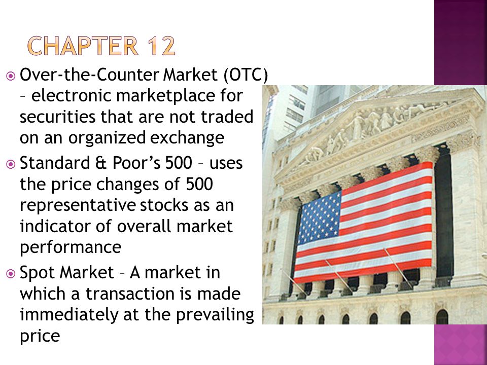  Over-the-Counter Market (OTC) – electronic marketplace for securities that are not traded on an organized exchange  Standard & Poor’s 500 – uses the price changes of 500 representative stocks as an indicator of overall market performance  Spot Market – A market in which a transaction is made immediately at the prevailing price