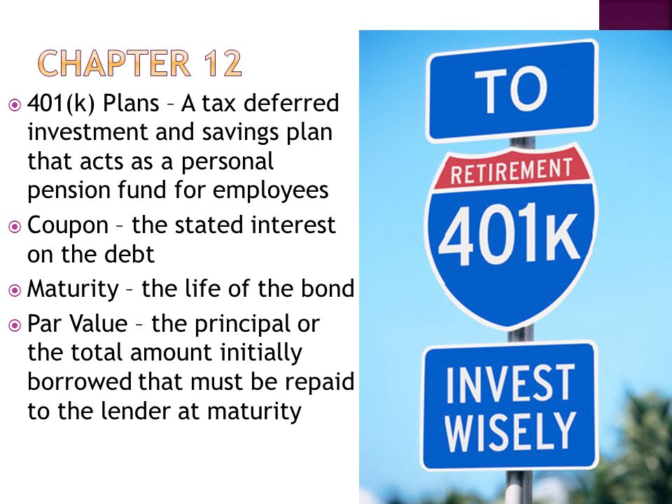  401(k) Plans – A tax deferred investment and savings plan that acts as a personal pension fund for employees  Coupon – the stated interest on the debt  Maturity – the life of the bond  Par Value – the principal or the total amount initially borrowed that must be repaid to the lender at maturity