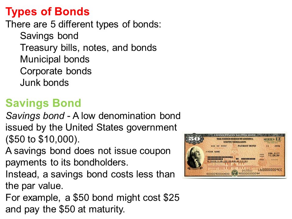 Types of Bonds There are 5 different types of bonds: Savings bond Treasury bills, notes, and bonds Municipal bonds Corporate bonds Junk bonds Savings Bond Savings bond - A low denomination bond issued by the United States government ($50 to $10,000).