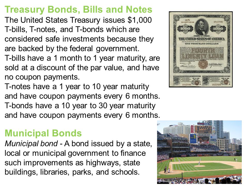 Treasury Bonds, Bills and Notes The United States Treasury issues $1,000 T-bills, T-notes, and T-bonds which are considered safe investments because they are backed by the federal government.