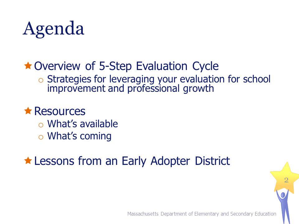 Agenda  Overview of 5-Step Evaluation Cycle o Strategies for leveraging your evaluation for school improvement and professional growth  Resources o What’s available o What’s coming  Lessons from an Early Adopter District 2 Massachusetts Department of Elementary and Secondary Education
