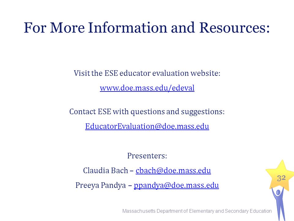 32 For More Information and Resources: Visit the ESE educator evaluation website:   Contact ESE with questions and suggestions: Presenters: Claudia Bach – Preeya Pandya – Massachusetts Department of Elementary and Secondary Education 32