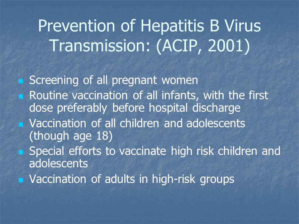 Prevention of Hepatitis B Virus Transmission: (ACIP, 2001) Screening of all pregnant women Routine vaccination of all infants, with the first dose preferably before hospital discharge Vaccination of all children and adolescents (though age 18) Special efforts to vaccinate high risk children and adolescents Vaccination of adults in high-risk groups