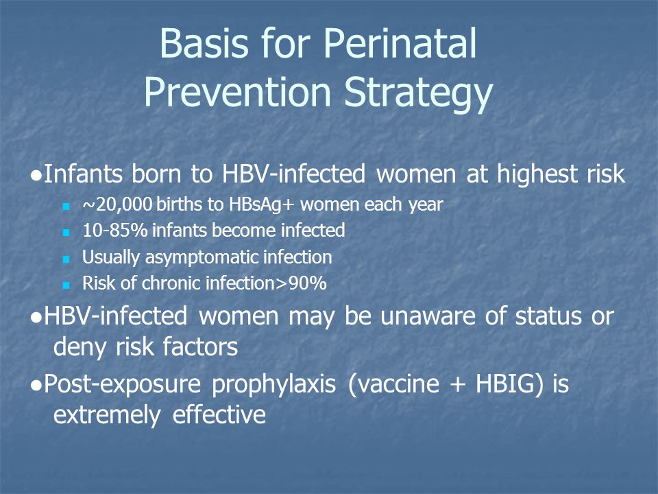 Basis for Perinatal Prevention Strategy ●Infants born to HBV-infected women at highest risk ~20,000 births to HBsAg+ women each year 10-85% infants become infected Usually asymptomatic infection Risk of chronic infection>90% ●HBV-infected women may be unaware of status or deny risk factors ●Post-exposure prophylaxis (vaccine + HBIG) is extremely effective