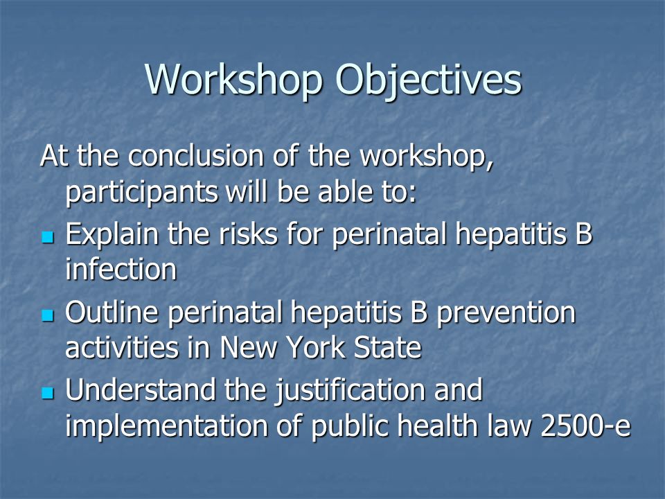 Workshop Objectives At the conclusion of the workshop, participants will be able to: Explain the risks for perinatal hepatitis B infection Explain the risks for perinatal hepatitis B infection Outline perinatal hepatitis B prevention activities in New York State Outline perinatal hepatitis B prevention activities in New York State Understand the justification and implementation of public health law 2500-e Understand the justification and implementation of public health law 2500-e